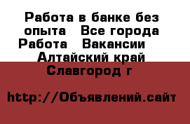 Работа в банке без опыта - Все города Работа » Вакансии   . Алтайский край,Славгород г.